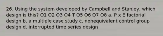 26. Using the system developed by Campbell and Stanley, which design is this? O1 O2 O3 O4 T O5 O6 O7 O8 a. P x E factorial design b. a multiple case study c. nonequivalent control group design d. interrupted time series design