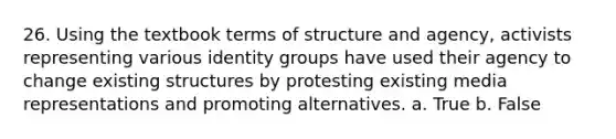 26. Using the textbook terms of structure and agency, activists representing various identity groups have used their agency to change existing structures by protesting existing media representations and promoting alternatives. a. True b. False