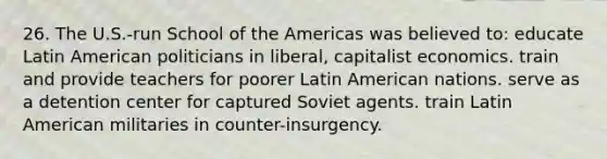 26. The U.S.-run School of the Americas was believed to: educate Latin American politicians in liberal, capitalist economics. train and provide teachers for poorer Latin American nations. serve as a detention center for captured Soviet agents. train Latin American militaries in counter-insurgency.