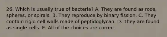 26. Which is usually true of bacteria? A. They are found as rods, spheres, or spirals. B. They reproduce by binary fission. C. They contain rigid cell walls made of peptidoglycan. D. They are found as single cells. E. All of the choices are correct.