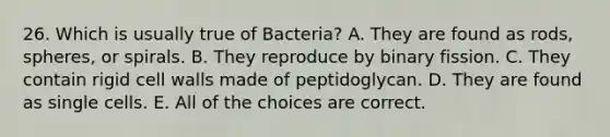 26. Which is usually true of Bacteria? A. They are found as rods, spheres, or spirals. B. They reproduce by binary fission. C. They contain rigid cell walls made of peptidoglycan. D. They are found as single cells. E. All of the choices are correct.