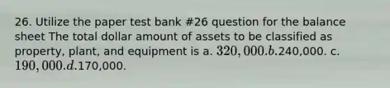 26. Utilize the paper test bank #26 question for the balance sheet The total dollar amount of assets to be classified as property, plant, and equipment is a. 320,000. b.240,000. c. 190,000. d.170,000.