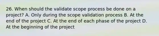 26. When should the validate scope process be done on a project? A. Only during the scope validation process B. At the end of the project C. At the end of each phase of the project D. At the beginning of the project