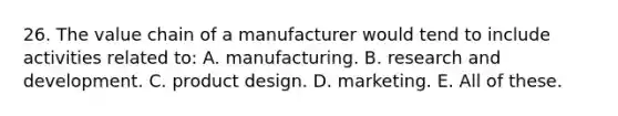 26. The value chain of a manufacturer would tend to include activities related to: A. manufacturing. B. research and development. C. product design. D. marketing. E. All of these.