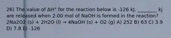 26) The value of ΔH° for the reaction below is -126 kJ. ________ kj are released when 2.00 mol of NaOH is formed in the reaction? 2Na2O2 (s) + 2H2O (l) → 4NaOH (s) + O2 (g) A) 252 B) 63 C) 3.9 D) 7.8 E) -126