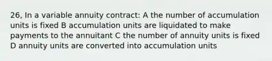 26, In a variable annuity contract: A the number of accumulation units is fixed B accumulation units are liquidated to make payments to the annuitant C the number of annuity units is fixed D annuity units are converted into accumulation units