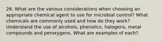 26. What are the various considerations when choosing an appropriate chemical agent to use for microbial control? What chemicals are commonly used and how do they work? Understand the use of alcohols, phenolics, halogens, metal compounds and peroxygens. What are examples of each?