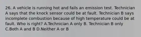 26. A vehicle is running hot and fails an emission test. Technician A says that the knock sensor could be at fault. Technician B says incomplete combustion because of high temperature could be at fault. Who is right? A.Technician A only B. Technician B only C.Both A and B D.Neither A or B