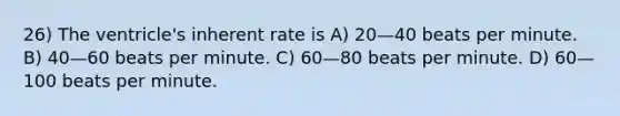 26) The ventricle's inherent rate is A) 20—40 beats per minute. B) 40—60 beats per minute. C) 60—80 beats per minute. D) 60—100 beats per minute.