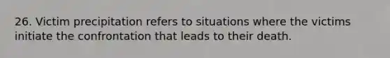 26. Victim precipitation refers to situations where the victims initiate the confrontation that leads to their death.