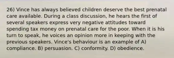 26) Vince has always believed children deserve the best prenatal care available. During a class discussion, he hears the first of several speakers express very negative attitudes toward spending tax money on prenatal care for the poor. When it is his turn to speak, he voices an opinion more in keeping with the previous speakers. Vince's behaviour is an example of A) compliance. B) persuasion. C) conformity. D) obedience.