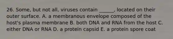 26. Some, but not all, viruses contain ______, located on their outer surface. A. a membranous envelope composed of the host's plasma membrane B. both DNA and RNA from the host C. either DNA or RNA D. a protein capsid E. a protein spore coat