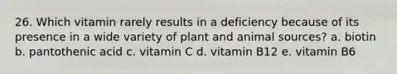 26. Which vitamin rarely results in a deficiency because of its presence in a wide variety of plant and animal sources? a. biotin b. pantothenic acid c. vitamin C d. vitamin B12 e. vitamin B6