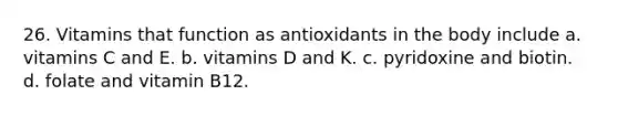 26. Vitamins that function as antioxidants in the body include a. vitamins C and E. b. vitamins D and K. c. pyridoxine and biotin. d. folate and vitamin B12.