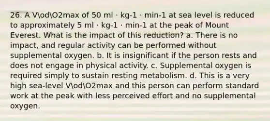 26. A VodO2max of 50 ml · kg-1 · min-1 at sea level is reduced to approximately 5 ml · kg-1 · min-1 at the peak of Mount Everest. What is the impact of this reduction? a. There is no impact, and regular activity can be performed without supplemental oxygen. b. It is insignificant if the person rests and does not engage in physical activity. c. Supplemental oxygen is required simply to sustain resting metabolism. d. This is a very high sea-level VodO2max and this person can perform standard work at the peak with less perceived effort and no supplemental oxygen.