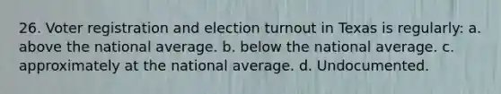 26. Voter registration and election turnout in Texas is regularly: a. above the national average. b. below the national average. c. approximately at the national average. d. Undocumented.