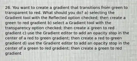 26. You want to create a gradient that transitions from green to transparent to red. What should you do? a) selecting the Gradient tool with the Reflected option checked; then create a green to red gradient b) select a Gradient tool with the transparency option checked; then create a green to red gradient c) use the Gradient editor to add an opacity stop in the center of a red to green gradient; then create a red to green gradient d) use the Gradient editor to add an opacity stop in the center of a green to red gradient; then create a green to red gradient