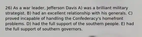 26) As a war leader, Jefferson Davis A) was a brilliant military strategist. B) had an excellent relationship with his generals. C) proved incapable of handling the Confederacy's homefront problems. D) had the full support of the southern people. E) had the full support of southern governors.