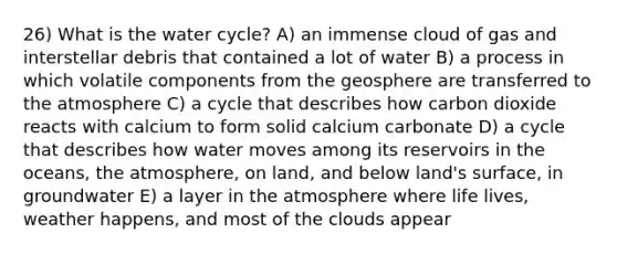 26) What is the water cycle? A) an immense cloud of gas and interstellar debris that contained a lot of water B) a process in which volatile components from the geosphere are transferred to the atmosphere C) a cycle that describes how carbon dioxide reacts with calcium to form solid calcium carbonate D) a cycle that describes how water moves among its reservoirs in the oceans, the atmosphere, on land, and below land's surface, in groundwater E) a layer in the atmosphere where life lives, weather happens, and most of the clouds appear