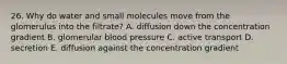 26. Why do water and small molecules move from the glomerulus into the filtrate? A. diffusion down the concentration gradient B. glomerular blood pressure C. active transport D. secretion E. diffusion against the concentration gradient