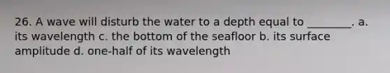 26. A wave will disturb the water to a depth equal to ________. a. its wavelength c. the bottom of the seafloor b. its surface amplitude d. one-half of its wavelength