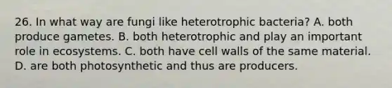 26. In what way are fungi like heterotrophic bacteria? A. both produce gametes. B. both heterotrophic and play an important role in ecosystems. C. both have cell walls of the same material. D. are both photosynthetic and thus are producers.