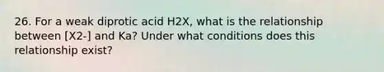 26. For a weak diprotic acid H2X, what is the relationship between [X2-] and Ka? Under what conditions does this relationship exist?