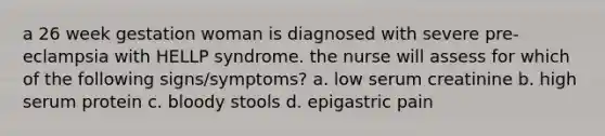 a 26 week gestation woman is diagnosed with severe pre-eclampsia with HELLP syndrome. the nurse will assess for which of the following signs/symptoms? a. low serum creatinine b. high serum protein c. bloody stools d. epigastric pain