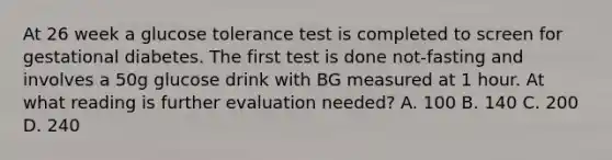 At 26 week a glucose tolerance test is completed to screen for gestational diabetes. The first test is done not-fasting and involves a 50g glucose drink with BG measured at 1 hour. At what reading is further evaluation needed? A. 100 B. 140 C. 200 D. 240