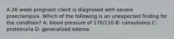 A 26 week pregnant client is diagnosed with severe preeclampsia. Which of the following is an unexpected finding for the condition? A: blood pressure of 170/110 B: convulsions C: proteinuria D: generalized edema