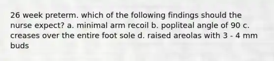 26 week preterm. which of the following findings should the nurse expect? a. minimal arm recoil b. popliteal angle of 90 c. creases over the entire foot sole d. raised areolas with 3 - 4 mm buds