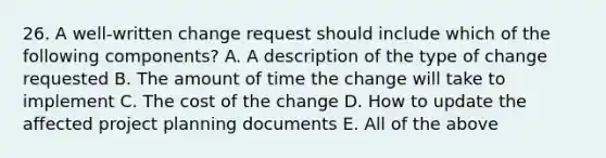 26. A well-written change request should include which of the following components? A. A description of the type of change requested B. The amount of time the change will take to implement C. The cost of the change D. How to update the affected project planning documents E. All of the above