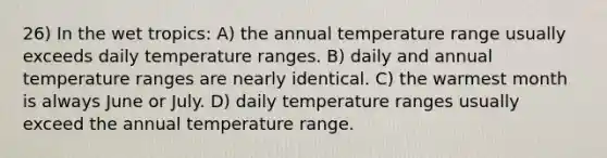 26) In the wet tropics: A) the annual temperature range usually exceeds daily temperature ranges. B) daily and annual temperature ranges are nearly identical. C) the warmest month is always June or July. D) daily temperature ranges usually exceed the annual temperature range.