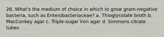 26. What's the medium of choice in which to grow gram-negative bacteria, such as Enterobacteriaceae? a. Thioglycolate broth b. MacConkey agar c. Triple-sugar iron agar d. Simmons citrate tubes