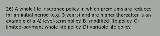 26) A whole life insurance policy in which premiums are reduced for an initial period (e.g. 3 years) and are higher thereafter is an example of a A) level-term policy. B) modified life policy. C) limited-payment whole life policy. D) variable life policy.