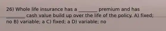 26) Whole life insurance has a ________ premium and has ________ cash value build up over the life of the policy. A) fixed; no B) variable; a C) fixed; a D) variable; no