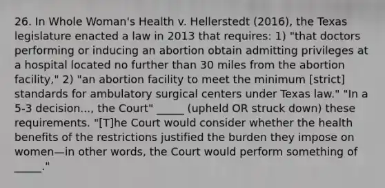 26. In Whole Woman's Health v. Hellerstedt (2016), the Texas legislature enacted a law in 2013 that requires: 1) "that doctors performing or inducing an abortion obtain admitting privileges at a hospital located no further than 30 miles from the abortion facility," 2) "an abortion facility to meet the minimum [strict] standards for ambulatory surgical centers under Texas law." "In a 5-3 decision..., the Court" _____ (upheld OR struck down) these requirements. "[T]he Court would consider whether the health benefits of the restrictions justified the burden they impose on women—in other words, the Court would perform something of _____."