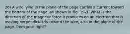 26) A wire lying in the plane of the page carries a current toward the bottom of the page, as shown in Fig. 19-3. What is the direction of the magnetic force it produces on an electron that is moving perpendicularly toward the wire, also in the plane of the page, from your right?