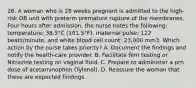 26. A woman who is 28 weeks pregnant is admitted to the high-risk OB unit with preterm premature rupture of the membranes. Four hours after admission, the nurse notes the following: temperature: 38.5°C (101.5°F), maternal pulse: 122 beats/minute, and white blood cell count: 23,000 mm3. Which action by the nurse takes priority? A. Document the findings and notify the health-care provider. B. Facilitate fern testing or Nitrazine testing on vaginal fluid. C. Prepare to administer a prn dose of acetaminophen (Tylenol). D. Reassure the woman that these are expected findings.