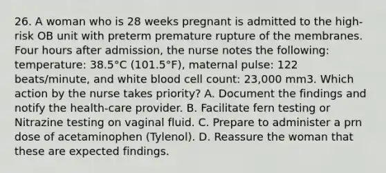 26. A woman who is 28 weeks pregnant is admitted to the high-risk OB unit with preterm premature rupture of the membranes. Four hours after admission, the nurse notes the following: temperature: 38.5°C (101.5°F), maternal pulse: 122 beats/minute, and white blood cell count: 23,000 mm3. Which action by the nurse takes priority? A. Document the findings and notify the health-care provider. B. Facilitate fern testing or Nitrazine testing on vaginal fluid. C. Prepare to administer a prn dose of acetaminophen (Tylenol). D. Reassure the woman that these are expected findings.