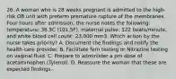 26. A woman who is 28 weeks pregnant is admitted to the high-risk OB unit with preterm premature rupture of the membranes. Four hours after admission, the nurse notes the following: temperature: 38.5C (101.5F), maternal pulse: 122 beats/minute, and white blood cell count: 23,000 mm3. Which action by the nurse takes priority? A. Document the findings and notify the health-care provider. B. Facilitate fern testing or Nitrazine testing on vaginal fluid. C. Prepare to administer a prn dose of acetaminophen (Tylenol). D. Reassure the woman that these are expected findings.