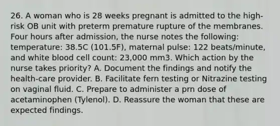 26. A woman who is 28 weeks pregnant is admitted to the high-risk OB unit with preterm premature rupture of the membranes. Four hours after admission, the nurse notes the following: temperature: 38.5C (101.5F), maternal pulse: 122 beats/minute, and white blood cell count: 23,000 mm3. Which action by the nurse takes priority? A. Document the findings and notify the health-care provider. B. Facilitate fern testing or Nitrazine testing on vaginal fluid. C. Prepare to administer a prn dose of acetaminophen (Tylenol). D. Reassure the woman that these are expected findings.