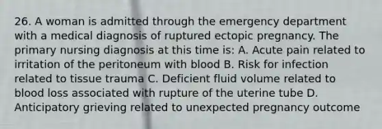 26. A woman is admitted through the emergency department with a medical diagnosis of ruptured ectopic pregnancy. The primary nursing diagnosis at this time is: A. Acute pain related to irritation of the peritoneum with blood B. Risk for infection related to tissue trauma C. Deficient fluid volume related to blood loss associated with rupture of the uterine tube D. Anticipatory grieving related to unexpected pregnancy outcome