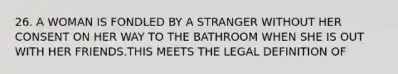 26. A WOMAN IS FONDLED BY A STRANGER WITHOUT HER CONSENT ON HER WAY TO THE BATHROOM WHEN SHE IS OUT WITH HER FRIENDS.THIS MEETS THE LEGAL DEFINITION OF