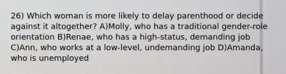 26) Which woman is more likely to delay parenthood or decide against it altogether? A)Molly, who has a traditional gender-role orientation B)Renae, who has a high-status, demanding job C)Ann, who works at a low-level, undemanding job D)Amanda, who is unemployed