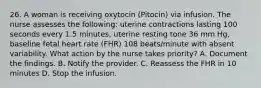 26. A woman is receiving oxytocin (Pitocin) via infusion. The nurse assesses the following: uterine contractions lasting 100 seconds every 1.5 minutes, uterine resting tone 36 mm Hg, baseline fetal heart rate (FHR) 108 beats/minute with absent variability. What action by the nurse takes priority? A. Document the findings. B. Notify the provider. C. Reassess the FHR in 10 minutes D. Stop the infusion.