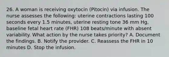 26. A woman is receiving oxytocin (Pitocin) via infusion. The nurse assesses the following: uterine contractions lasting 100 seconds every 1.5 minutes, uterine resting tone 36 mm Hg, baseline fetal heart rate (FHR) 108 beats/minute with absent variability. What action by the nurse takes priority? A. Document the findings. B. Notify the provider. C. Reassess the FHR in 10 minutes D. Stop the infusion.