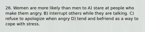 26. Women are more likely than men to A) stare at people who make them angry. B) interrupt others while they are talking. C) refuse to apologize when angry D) tend and befriend as a way to cope with stress.