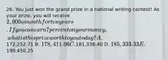 26. You just won the grand prize in a national writing contest! As your prize, you will receive 2,000 a month for ten years. If you can earn 7 percent on your money, what is this prize worth to you today? A.172,252.71 B. 178,411.06 C.181,338.40 D. 185,333.33 E.190,450.25