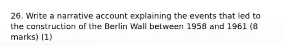 26. Write a narrative account explaining the events that led to the construction of the Berlin Wall between 1958 and 1961 (8 marks) (1)